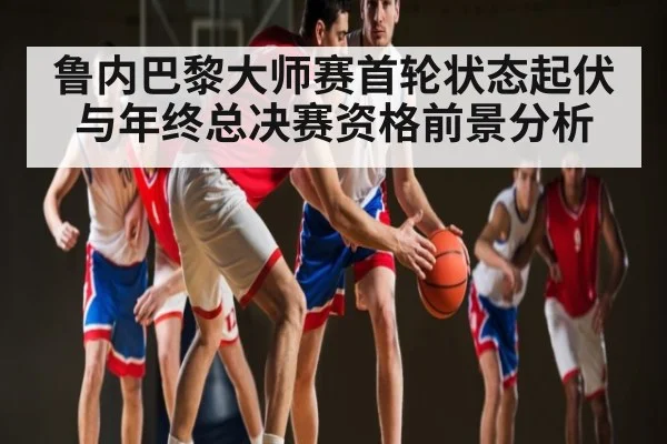 鲁内巴黎大师赛首轮状态起伏与年终总决赛资格前景分析
